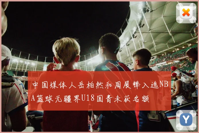 中国媒体人岳柏然和周展锋入选NBA篮球无疆界U18国青未获名额