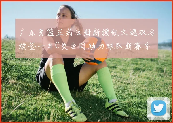广东男篮正式注册新援张文逸双方续签一年C类合同助力球队新赛季