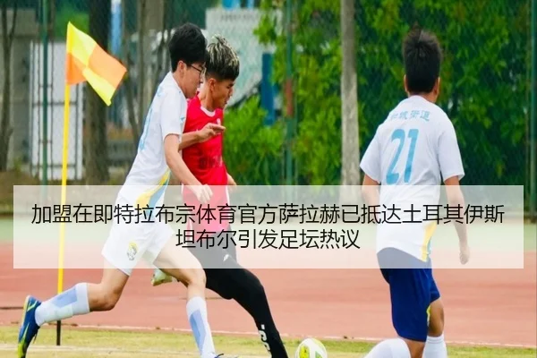 加盟在即特拉布宗体育官方萨拉赫已抵达土耳其伊斯坦布尔引发足坛热议
